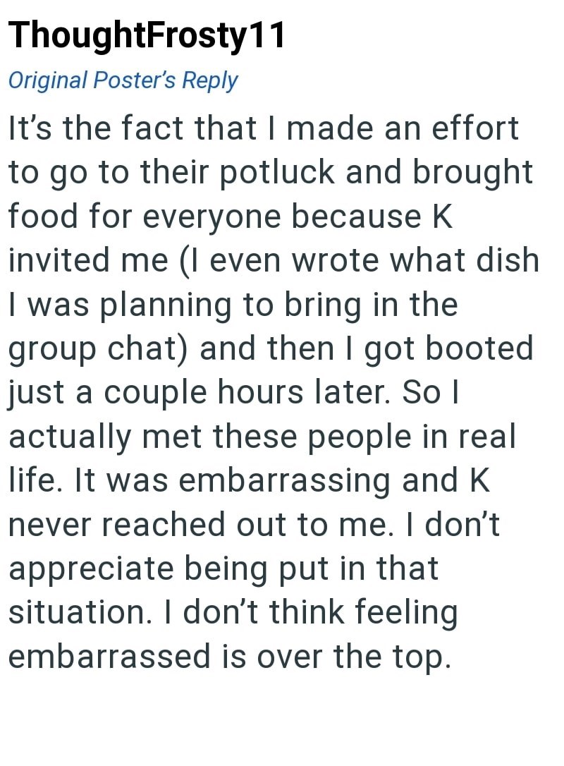 ThoughtFrosty11 Original Poster's Reply It's the fact that I made an effort to go to their potluck and brought food for everyone because K invited me (I even wrote what dish I was planning to bring in the group chat) and then I got booted just a couple hours later. So I actually met these people in real life. It was embarrassing and K never reached out to me. I don't appreciate being put in that situation. I don't think feeling embarrassed is over the top.