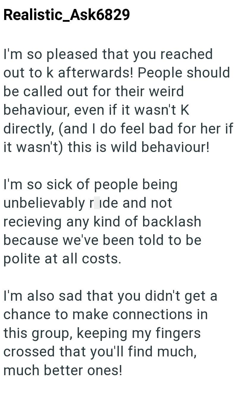 Realistic_Ask6829 I'm so pleased that you reached out to k afterwards! People should be called out for their weird behaviour, even if it wasn't K directly, (and I do feel bad for her if it wasn't) this is wild behaviour! I'm so sick of people being unbelievably ride and not recieving any kind of backlash because we've been told to be polite at all costs. I'm also sad that you didn't get a chance to make connections in this group, keeping my fingers crossed that you'll find much, much better ones
