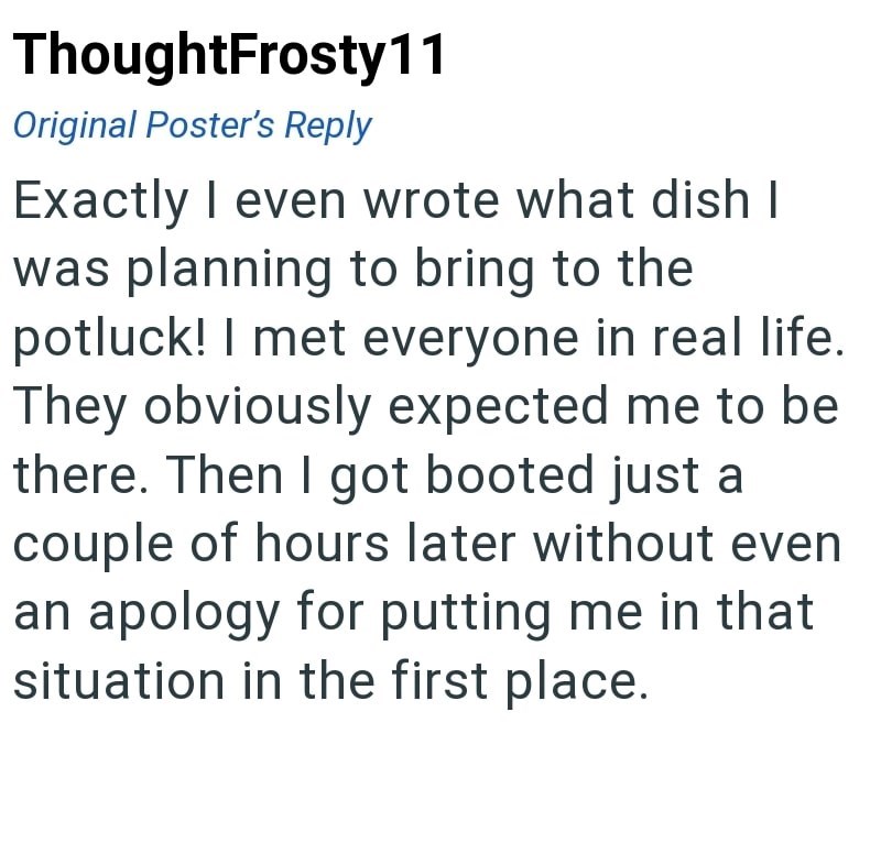 ThoughtFrosty 11 Original Poster's Reply Exactly I even wrote what dish I was planning to bring to the potluck! I met everyone in real life. They obviously expected me to be there. Then I got booted just a couple of hours later without even an apology for putting me in that situation in the first place.