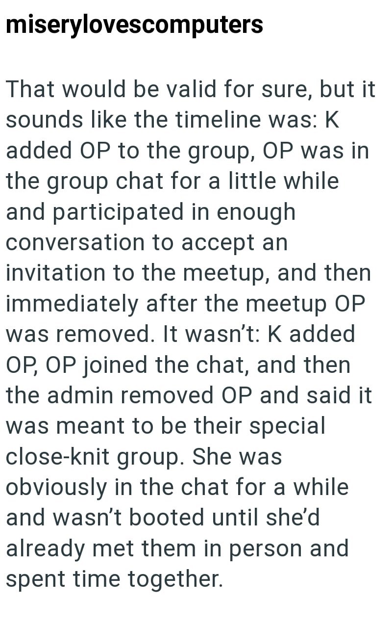 miserylovescomputers That would be valid for sure, but it sounds like the timeline was: K added OP to the group, OP was in the group chat for a little while and participated in enough conversation to accept an invitation to the meetup, and then immediately after the meetup OP was removed. It wasn't: K added OP, OP joined the chat, and then the admin removed OP and said it was meant to be their special close-knit group. She was obviously in the chat for a while and wasn't booted until she'd alrea