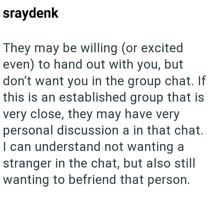 sraydenk They may be willing (or excited even) to hand out with you, but don't want you in the group chat. If this is an established group that is very close, they may have very personal discussion a in that chat. I can understand not wanting a stranger in the chat, but also still wanting to befriend that person.