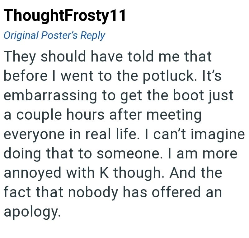 ThoughtFrosty11 Original Poster's Reply They should have told me that before I went to the potluck. It's embarrassing to get the boot just a couple hours after meeting everyone in real life. I can't imagine doing that to someone. I am more annoyed with K though. And the fact that nobody has offered an apology.