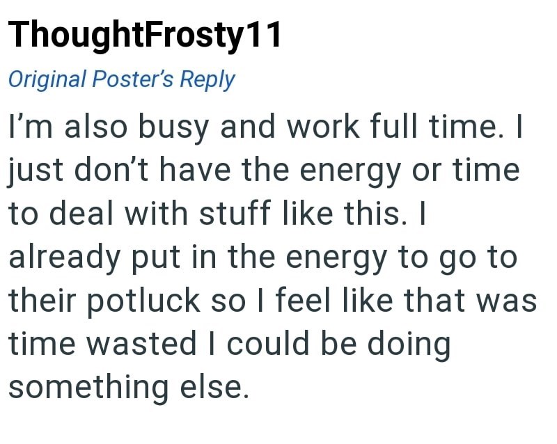 ThoughtFrosty11 Original Poster's Reply I'm also busy and work full time. I just don't have the energy or time to deal with stuff like this. I already put in the energy to go to their potluck so I feel like that was time wasted I could be doing something else.