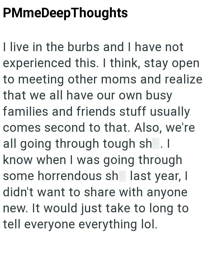 PMmeDeepThoughts I live in the burbs and I have not experienced this. I think, stay open to meeting other moms and realize that we all have our own busy families and friends stuff usually comes second to that. Also, we're all going through tough sh. know when I was going through some horrendous sh last year, I didn't want to share with anyone new. It would just take to long to tell everyone everything lol.