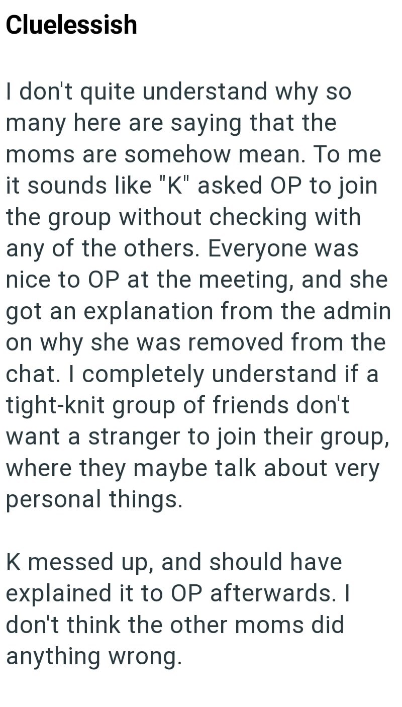 Cluelessish I don't quite understand why so many here are saying that the moms are somehow mean. To me it sounds like "K" asked OP to join the group without checking with any of the others. Everyone was nice to OP at the meeting, and she got an explanation from the admin on why she was removed from the chat. I completely understand if a tight-knit group of friends don't want a stranger to join their group, where they maybe talk about very personal things. K messed up, and should have explained i