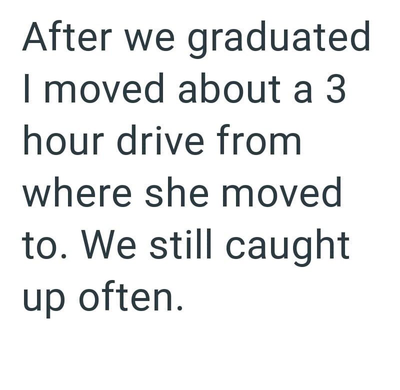After we graduated I moved about a 3 hour drive from where she moved to. We still caught up often.