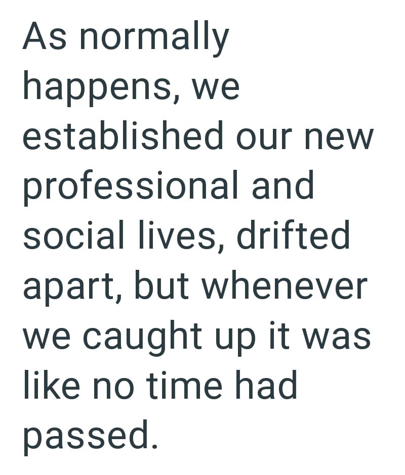 As normally happens, we established our new professional and social lives, drifted apart, but whenever we caught up it was like no time had passed.