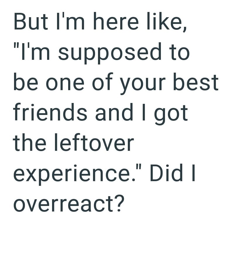 But I'm here like, "I'm supposed to be one of your best friends and I got the leftover experience." Did I overreact?