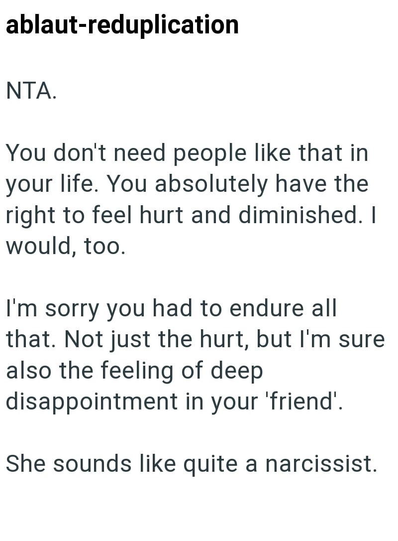 ablaut-reduplication NTA. You don't need people like that in your life. You absolutely have the right to feel hurt and diminished. I would, too. I'm sorry you had to endure all that. Not just the hurt, but I'm sure also the feeling of deep disappointment in your 'friend'. She sounds like quite a narcissist.