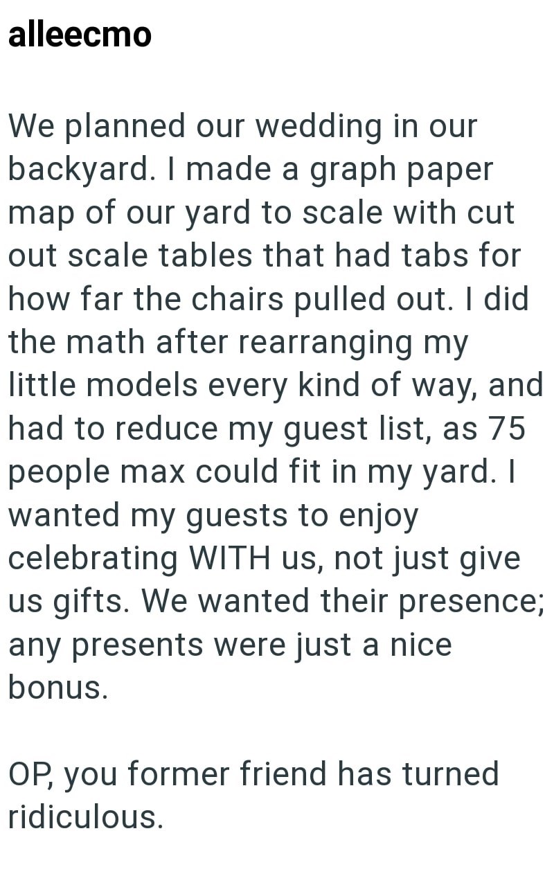 alleecmo We planned our wedding in our backyard. I made a graph paper map of our yard to scale with cut out scale tables that had tabs for how far the chairs pulled out. I did the math after rearranging my little models every kind of way, and had to reduce my guest list, as 75 people max could fit in my yard. I wanted my guests to enjoy celebrating WITH us, not just give us gifts. We wanted their presence; any presents were just a nice bonus. OP, you former friend has turned ridiculous.