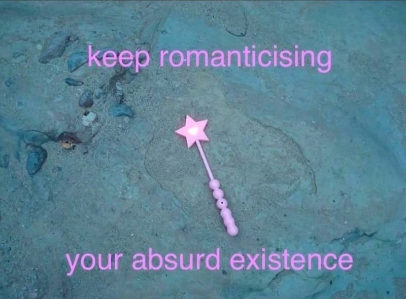 keep romanticising your absurd existence
