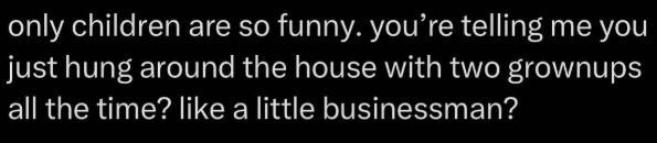 only children are so funny. you're telling me you just hung around the house with two grownups all the time? like a little businessman?