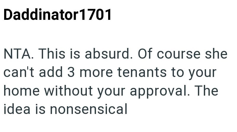 Daddinator 1701 NTA. This is absurd. Of course she can't add 3 more tenants to your home without your approval. The idea is nonsensical