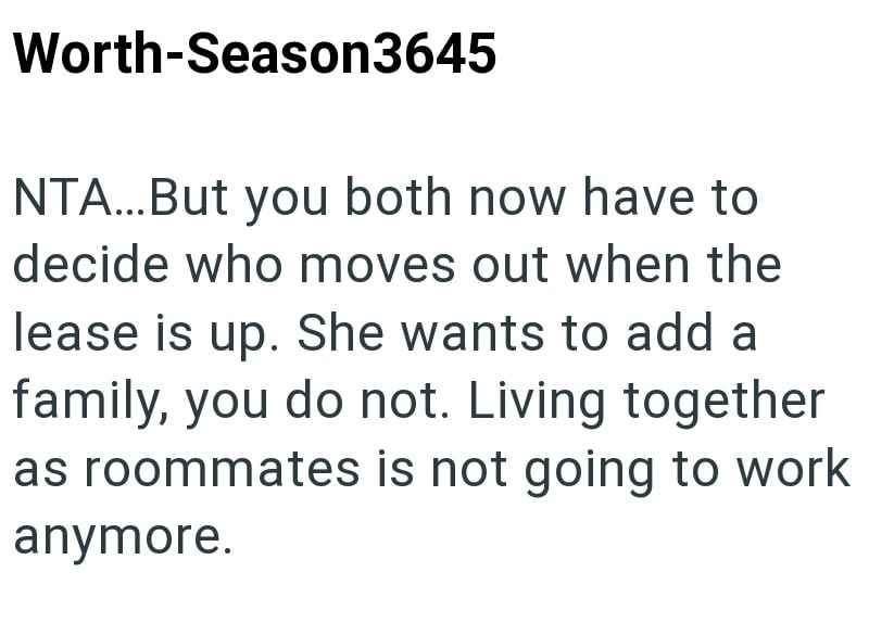 Worth-Season3645 NTA...But you both now have to decide who moves out when the lease is up. She wants to add a family, you do not. Living together as roommates is not going to work anymore.