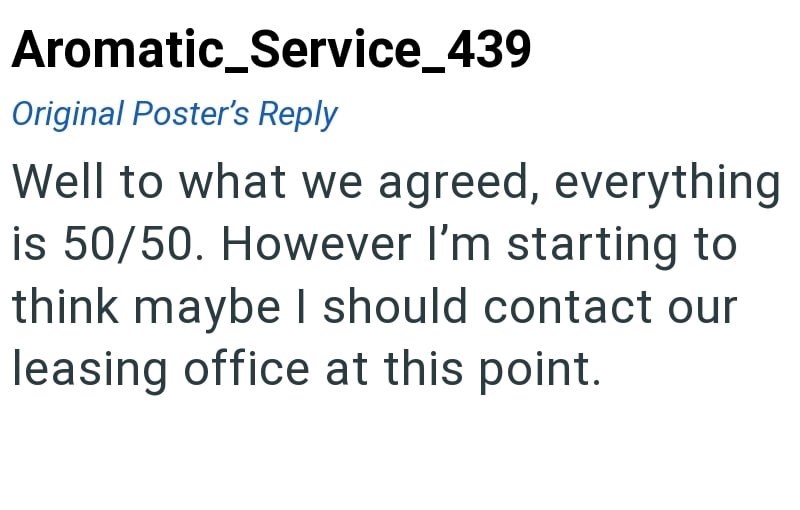 Aromatic_Service_439 Original Poster's Reply Well to what we agreed, everything is 50/50. However I'm starting to think maybe I should contact our leasing office at this point.