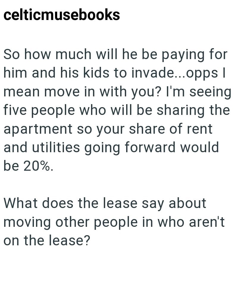 celticmusebooks So how much will he be paying for him and his kids to invade...opps I mean move in with you? I'm seeing five people who will be sharing the apartment so your share of rent and utilities going forward would be 20%. What does the lease say about moving other people in who aren't on the lease?