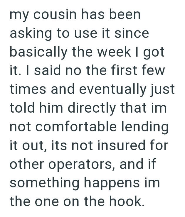 my cousin has been asking to use it since basically the week I got it. I said no the first few times and eventually just told him directly that im not comfortable lending it out, its not insured for other operators, and if something happens im the one on the hook.