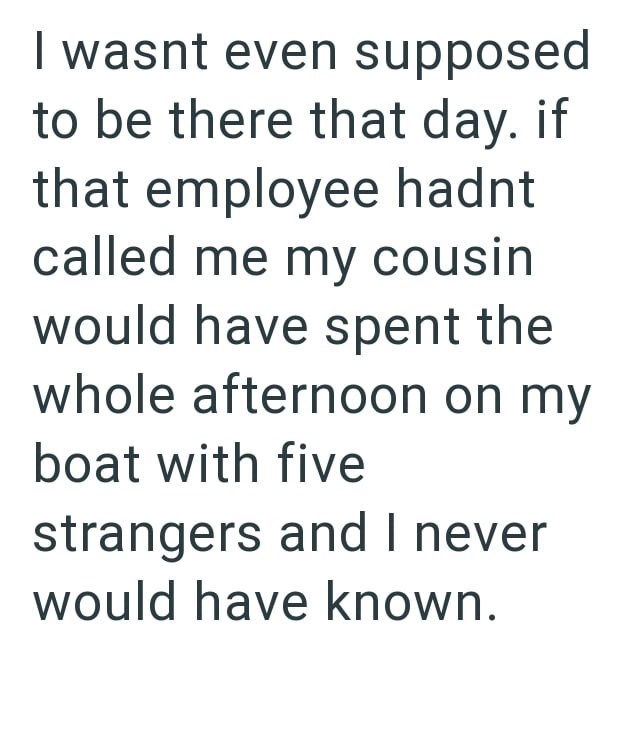 I wasnt even supposed to be there that day. if that employee hadnt called me my cousin would have spent the whole afternoon on my boat with five strangers and I never would have known.