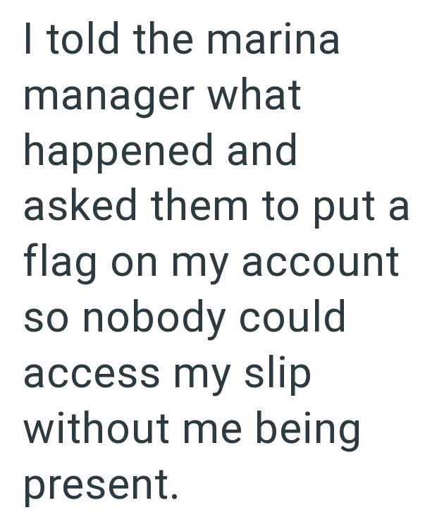 I told the marina manager what happened and asked them to put a flag on my account so nobody could access my slip without me being present.