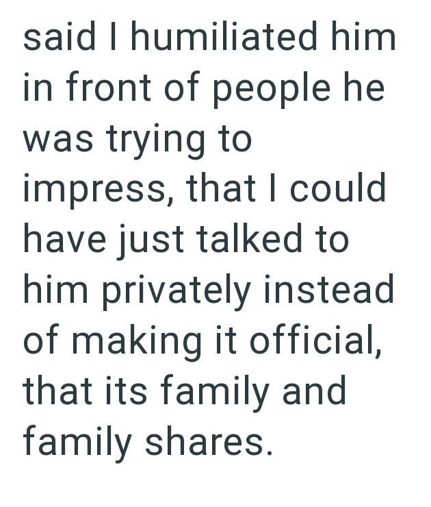 said I humiliated him in front of people he was trying to impress, that I could have just talked to him privately instead of making it official, that its family and family shares.