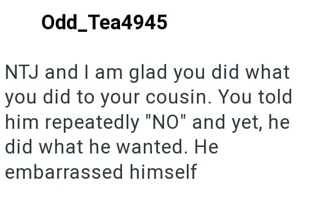 Odd_Tea4945 NTJ and I am glad you did what you did to your cousin. You told him repeatedly "NO" and yet, he did what he wanted. He embarrassed himself