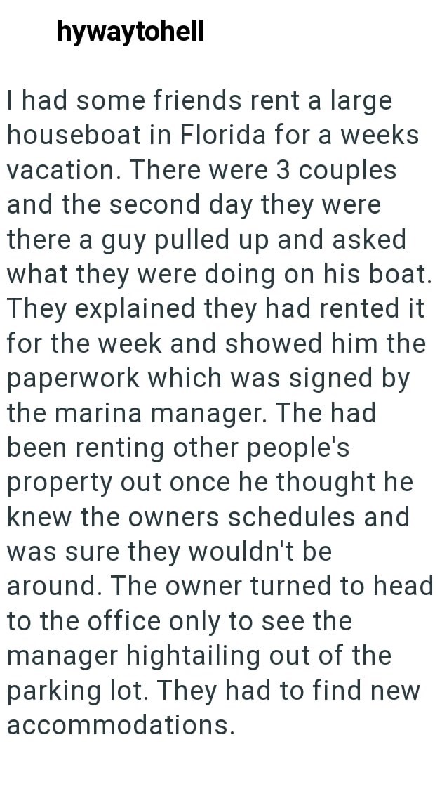 hywaytohell I had some friends rent a large houseboat in Florida for a weeks vacation. There were 3 couples and the second day they were there a guy pulled up and asked what they were doing on his boat. They explained they had rented it for the week and showed him the paperwork which was signed by the marina manager. The had been renting other people's property out once he thought he knew the owners schedules and was sure they wouldn't be around. The owner turned to head to the office only to se