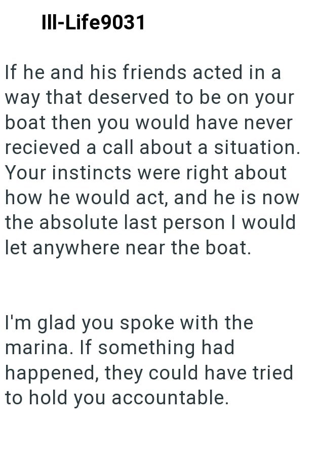 Ill-Life9031 If he and his friends acted in way that deserved to be on your boat then you would have never recieved a call about a situation. Your instincts were right about how he would act, and he is now the absolute last person I would let anywhere near the boat. I'm glad you spoke with the marina. If something had happened, they could have tried to hold you accountable.