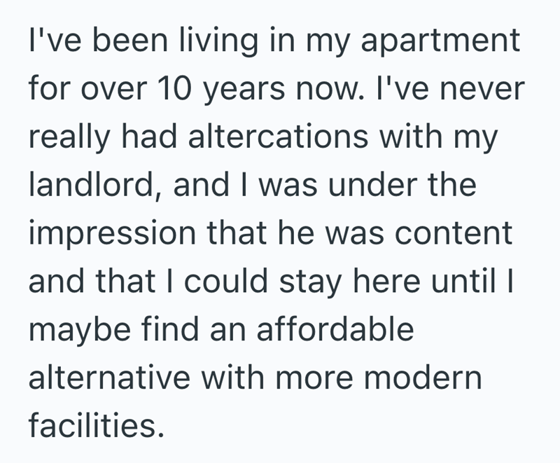 I've been living in my apartment for over 10 years now. I've never really had altercations with my landlord, and I was under the impression that he was content and that I could stay here until I maybe find an affordable alternative with more modern facilities.