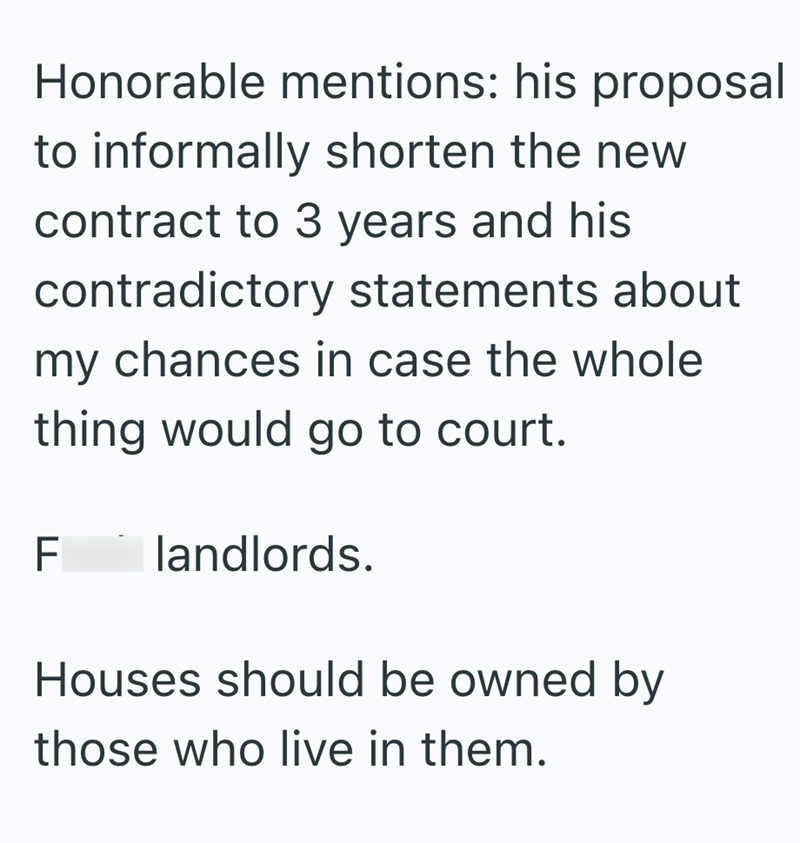 Honorable mentions: his proposal to informally shorten the new contract to 3 years and his contradictory statements about my chances in case the whole thing would go to court. LL F landlords. Houses should be owned by those who live in them.