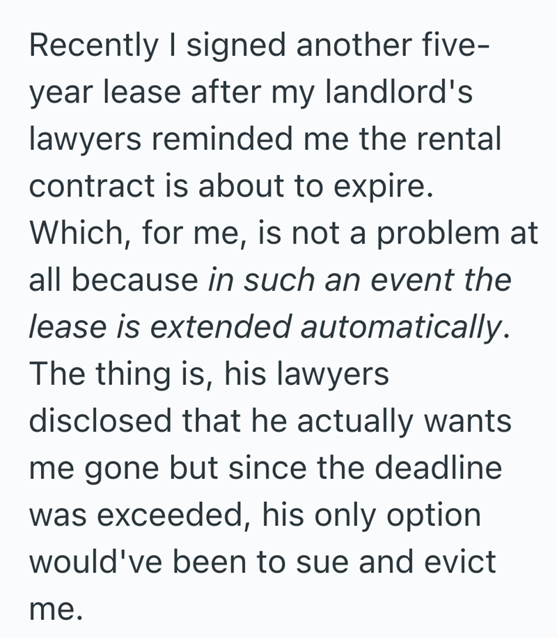 Recently I signed another five- year lease after my landlord's lawyers reminded me the rental contract is about to expire. Which, for me, is not a problem at all because in such an event the lease is extended automatically. The thing is, his lawyers disclosed that he actually wants me gone but since the deadline was exceeded, his only option would've been to sue and evict me.