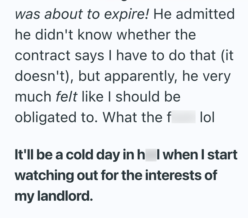 was about to expire! He admitted he didn't know whether the contract says I have to do that (it doesn't), but apparently, he very much felt like I should be obligated to. What the f lol It'll be a cold day in h I when I start watching out for the interests of my landlord.