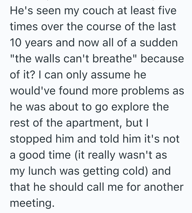 He's seen my couch at least five times over the course of the last 10 years and now all of a sudden "the walls can't breathe" because of it? I can only assume he would've found more problems as he was about to go explore the rest of the apartment, but I stopped him and told him it's not a good time (it really wasn't as my lunch was getting cold) and that he should call me for another meeting.