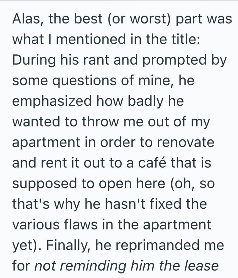 Alas, the best (or worst) part was what I mentioned in the title: During his rant and prompted by some questions of mine, he emphasized how badly he wanted to throw me out of my apartment in order to renovate and rent it out to a café that is supposed to open here (oh, so that's why he hasn't fixed the various flaws in the apartment yet). Finally, he reprimanded me for not reminding him the lease