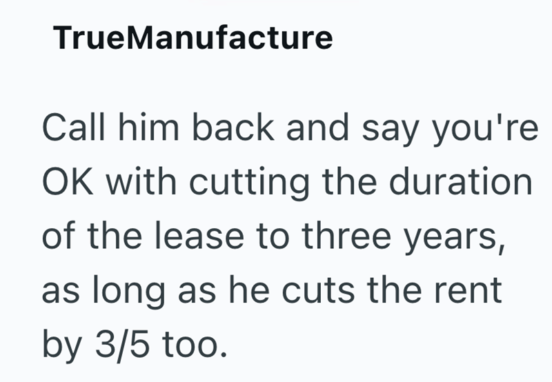 TrueManufacture Call him back and say you're OK with cutting the duration of the lease to three years, as long as he cuts the rent by 3/5 too.