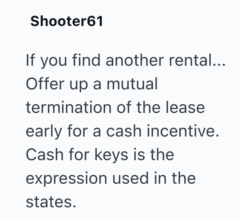 Shooter61 If you find another rental... Offer up a mutual termination of the lease early for a cash incentive. Cash for keys is the expression used in the states.