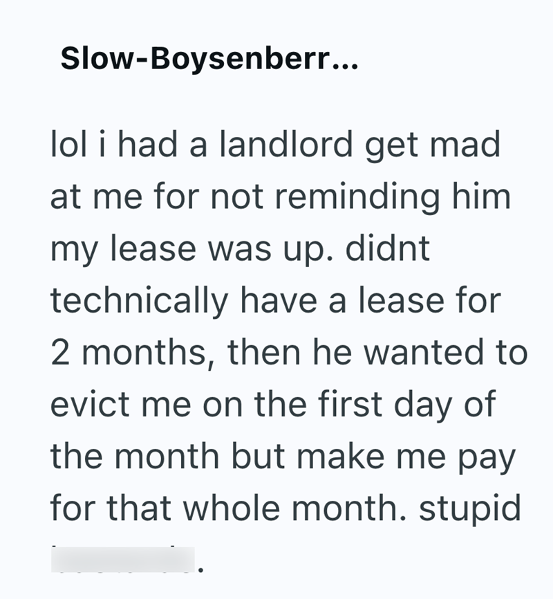Slow-Boysenberr... lol i had a landlord get mad at me for not reminding him my lease was up. didnt technically have a lease for 2 months, then he wanted to evict me on the first day of the month but make me pay for that whole month. stupid