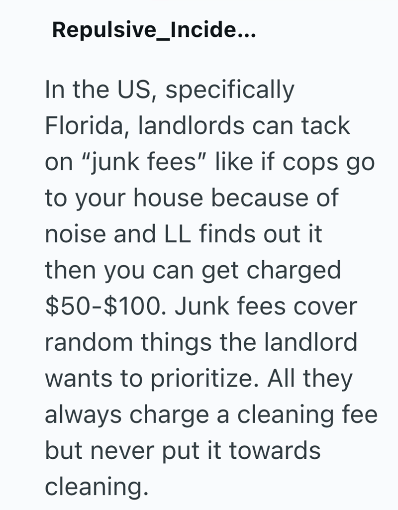 Repulsive_Incide... In the US, specifically Florida, landlords can tack on "junk fees" like if cops go to your house because of noise and LL finds out it then you can get charged $50-$100. Junk fees cover random things the landlord wants to prioritize. All they always charge a cleaning fee but never put it towards cleaning.