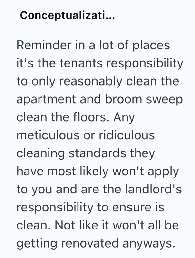 Conceptualizati... Reminder in a lot of places it's the tenants responsibility to only reasonably clean the apartment and broom sweep clean the floors. Any meticulous or ridiculous cleaning standards they have most likely won't apply to you and are the landlord's responsibility to ensure is clean. Not like it won't all be getting renovated anyways.