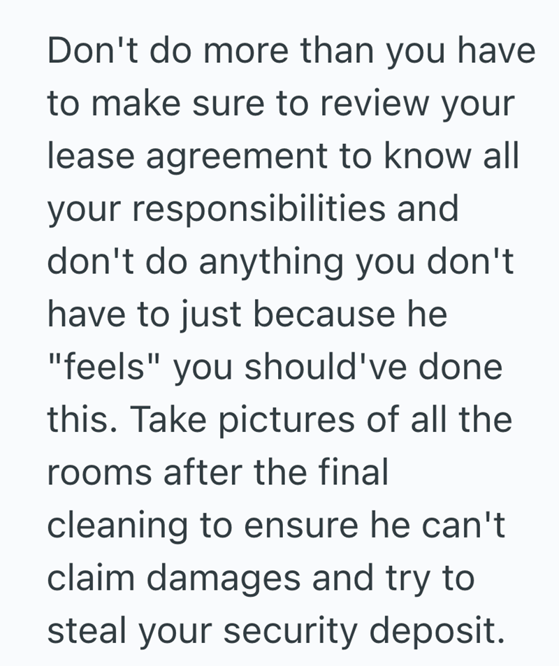 Don't do more than you have to make sure to review your lease agreement to know all your responsibilities and don't do anything you don't have to just because he "feels" you should've done this. Take pictures of all the rooms after the final cleaning to ensure he can't claim damages and try to steal your security deposit.