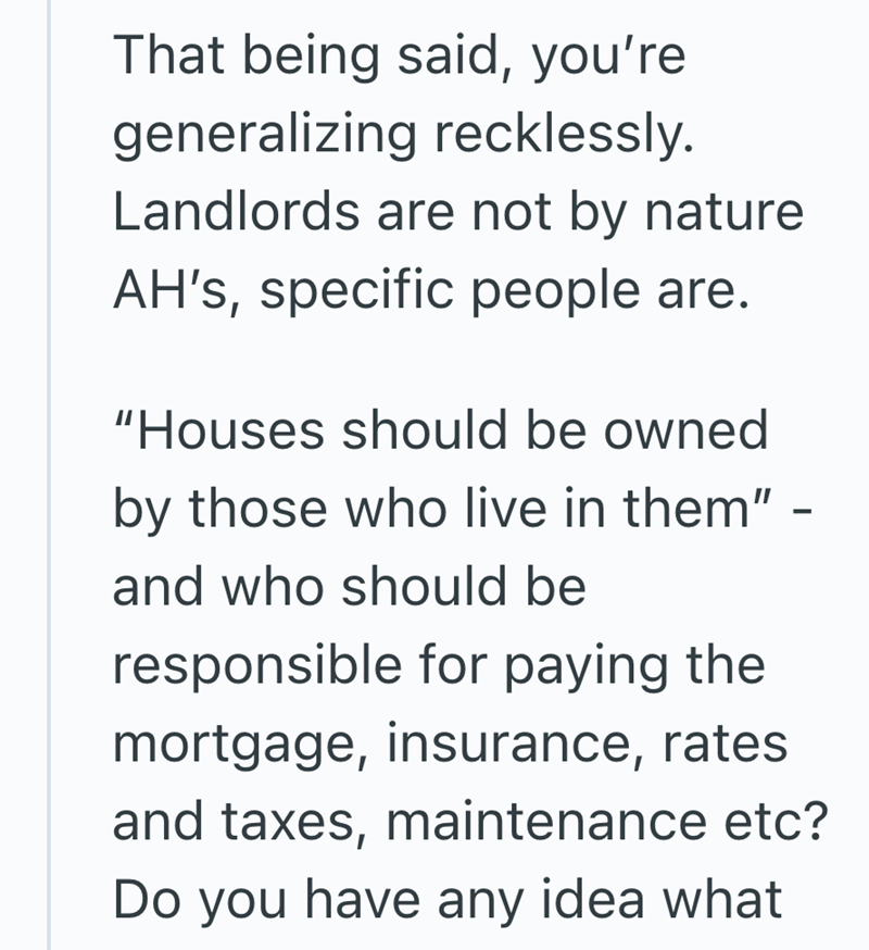 That being said, you're generalizing recklessly. Landlords are not by nature AH's, specific people are. "Houses should be owned by those who live in them" - and who should be responsible for paying the mortgage, insurance, rates and taxes, maintenance etc? Do you have any idea what