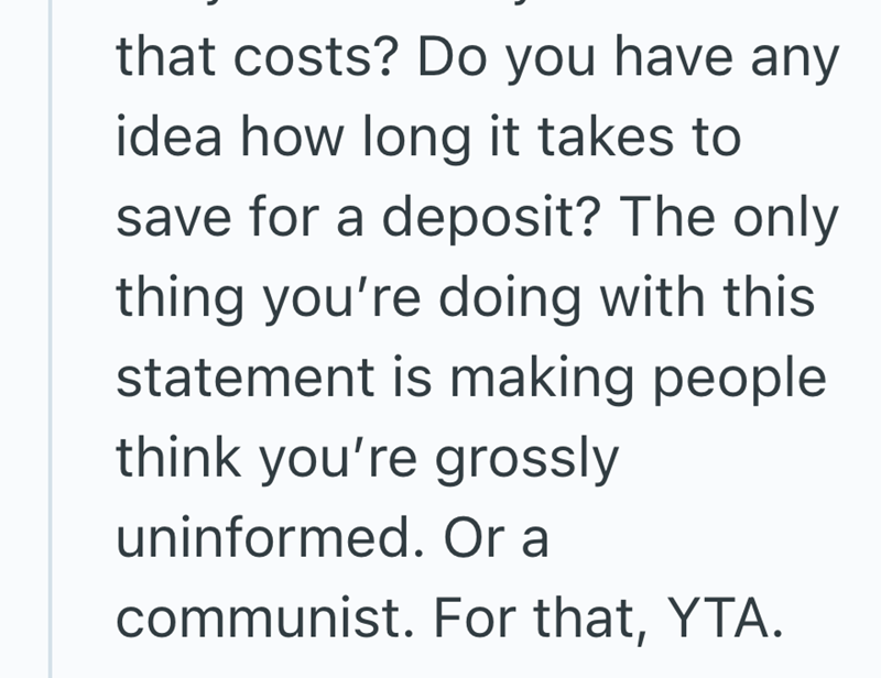 that costs? Do you have any idea how long it takes to save for a deposit? The only thing you're doing with this. statement is making people think you're grossly uninformed. Or a communist. For that, YTA.