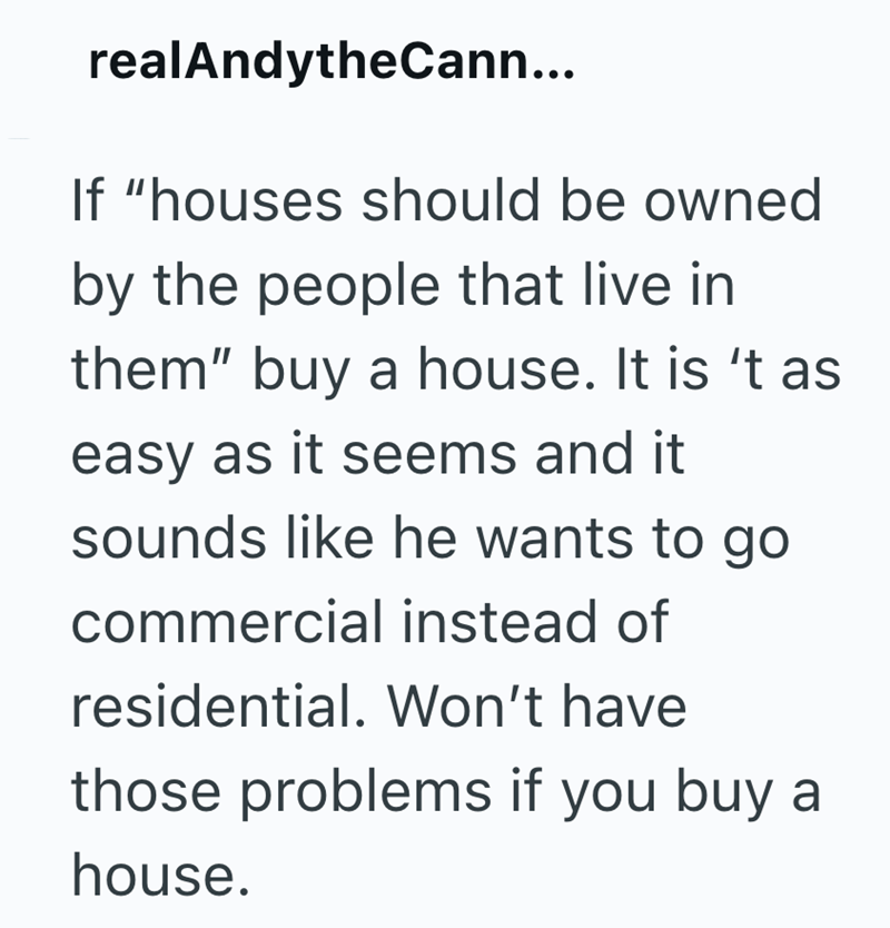 realAndytheCann... If "houses should be owned by the people that live in them" buy a house. It is 't as easy as it seems and it sounds like he wants to go commercial instead of residential. Won't have those problems if you buy a house.
