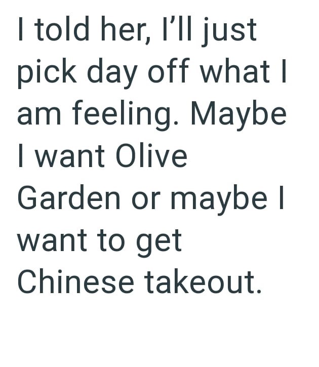 I told her, I'll just pick day off what I am feeling. Maybe I want Olive Garden or maybe I want to get Chinese takeout.