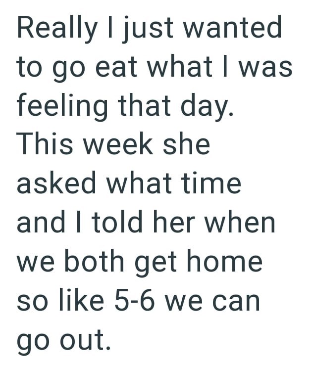 Really I just wanted to go eat what I was feeling that day. This week she asked what time and I told her when we both get home so like 5-6 we can go out.