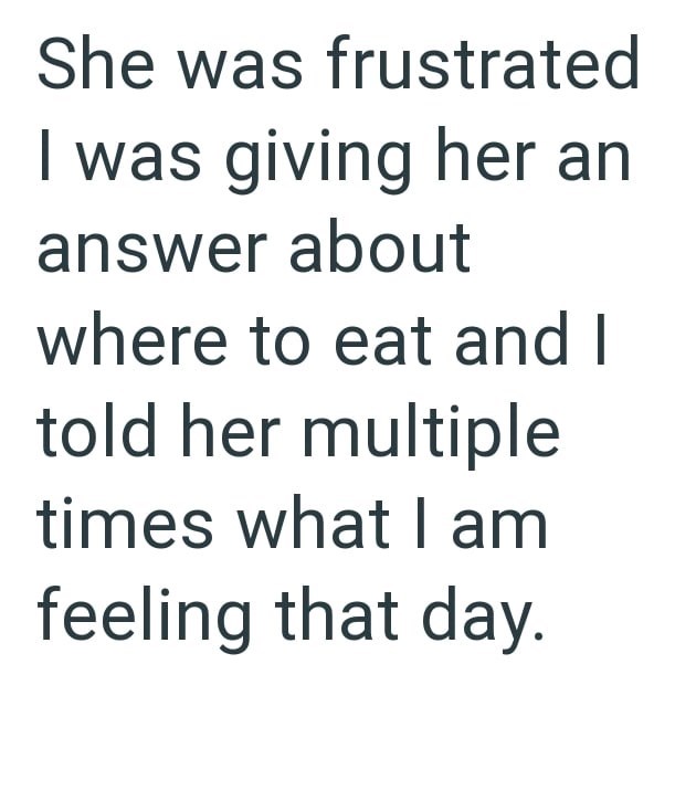 She was frustrated I was giving her an answer about where to eat and I told her multiple times what I am feeling that day.