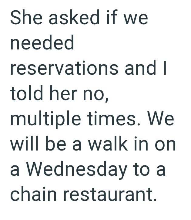 She asked if we needed reservations and I told her no, multiple times. We will be a walk in on a Wednesday to a chain restaurant.