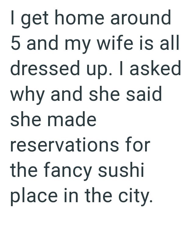 I get home around 5 and my wife is all dressed up. I asked why and she said she made reservations for the fancy sushi place in the city.