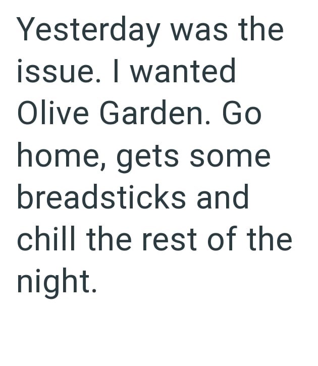 Yesterday was the issue. I wanted Olive Garden. Go home, gets some breadsticks and chill the rest of the night.