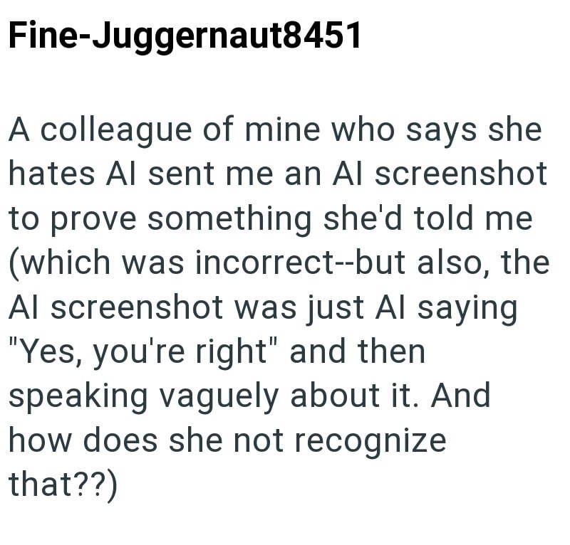 Fine-Juggernaut8451 A colleague of mine who says she hates Al sent me an Al screenshot to prove something she'd told me (which was incorrect--but also, the Al screenshot was just Al saying "Yes, you're right" and then speaking vaguely about it. And how does she not recognize that??)