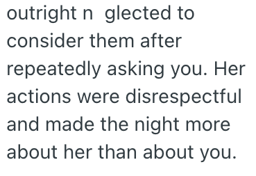 outright n glected to consider them after repeatedly asking you. Her actions were disrespectful and made the night more about her than about you.